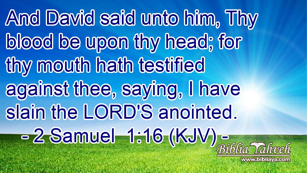 And David said unto him, Thy blood be upon thy head; for thy mouth hath testified against thee, saying, I have slain the LORD'S anointed.