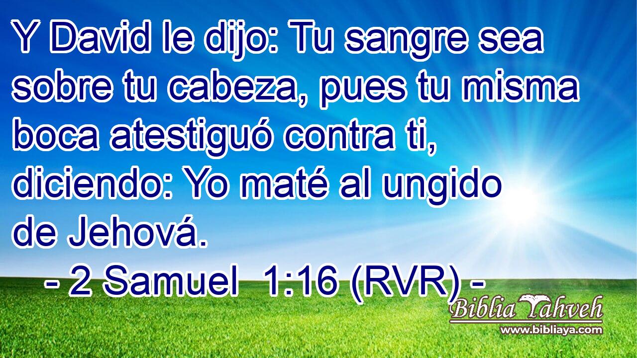 Y David le dijo: Tu sangre sea sobre tu cabeza, pues tu misma boca atestiguó contra ti, diciendo: Yo maté al ungido de Jehová.