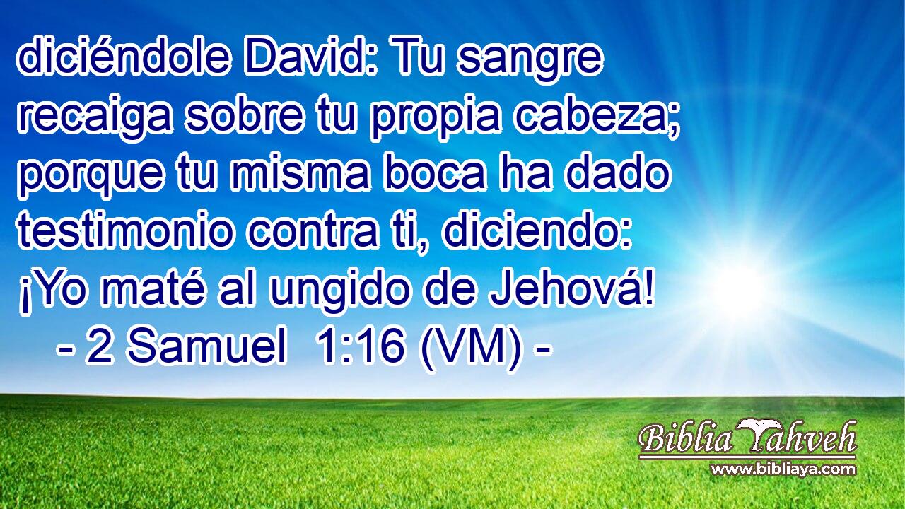  diciéndole David: Tu sangre recaiga sobre tu propia cabeza; porque tu misma boca ha dado testimonio contra ti, diciendo: ¡Yo maté al ungido de Jehová! 