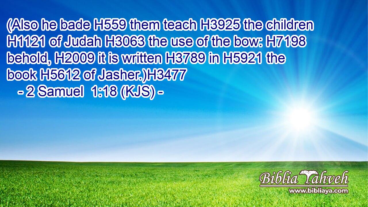 (Also he bade H559 them teach H3925 the children H1121 of Judah H3063 the use of the bow: H7198 behold, H2009 it is written H3789 in H5921 the book H5612 of Jasher.)H3477