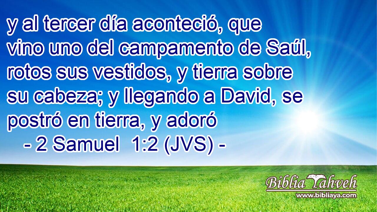 y al tercer día aconteció, que vino uno del campamento de Saúl, rotos sus vestidos, y tierra sobre su cabeza; y llegando a David, se postró en tierra, y adoró