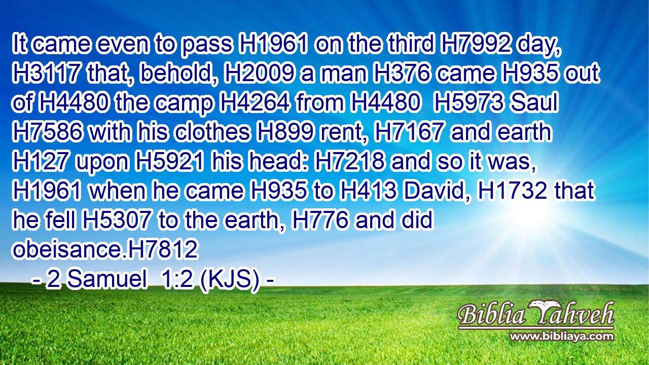 It came even to pass H1961 on the third H7992 day, H3117 that, behold, H2009 a man H376 came H935 out of H4480 the camp H4264 from H4480  H5973 Saul H7586 with his clothes H899 rent, H7167 and earth H127 upon H5921 his head: H7218 and so it was, H1961 when he came H935 to H413 David, H1732 that he fell H5307 to the earth, H776 and did obeisance.H7812