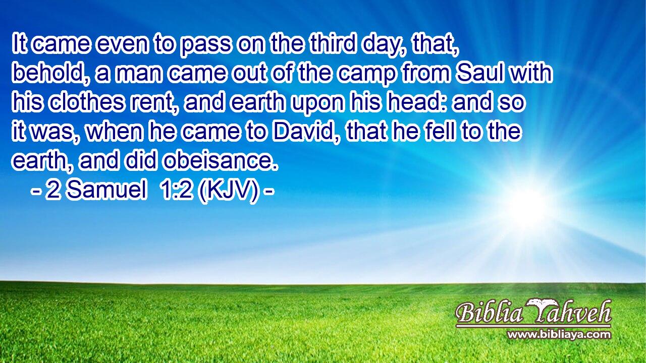 It came even to pass on the third day, that, behold, a man came out of the camp from Saul with his clothes rent, and earth upon his head: and so it was, when he came to David, that he fell to the earth, and did obeisance.