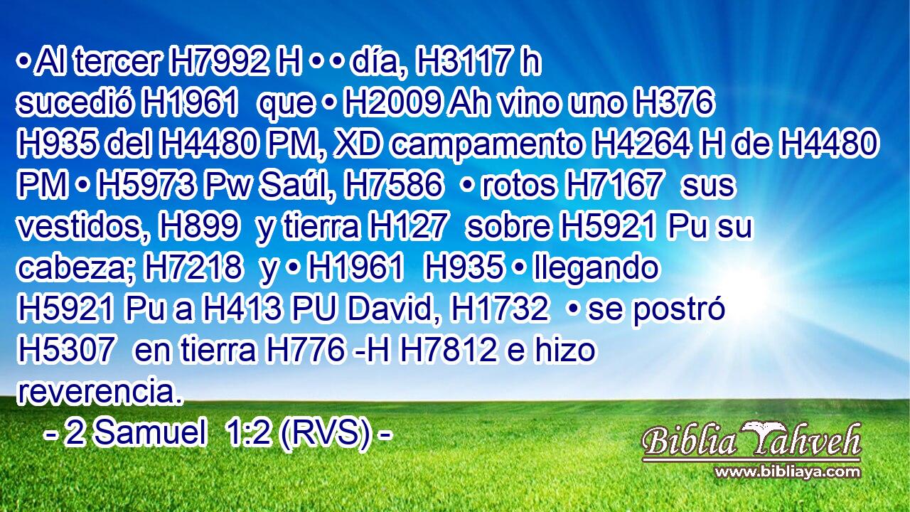 • Al tercer H7992 H • • día, H3117 h sucedió H1961  que • H2009 Ah vino uno H376  H935 del H4480 PM, XD campamento H4264 H de H4480 PM • H5973 Pw Saúl, H7586  • rotos H7167  sus vestidos, H899  y tierra H127  sobre H5921 Pu su cabeza; H7218  y • H1961  H935 • llegando H5921 Pu a H413 PU David, H1732  • se postró H5307  en tierra H776 -H H7812 e hizo reverencia. 