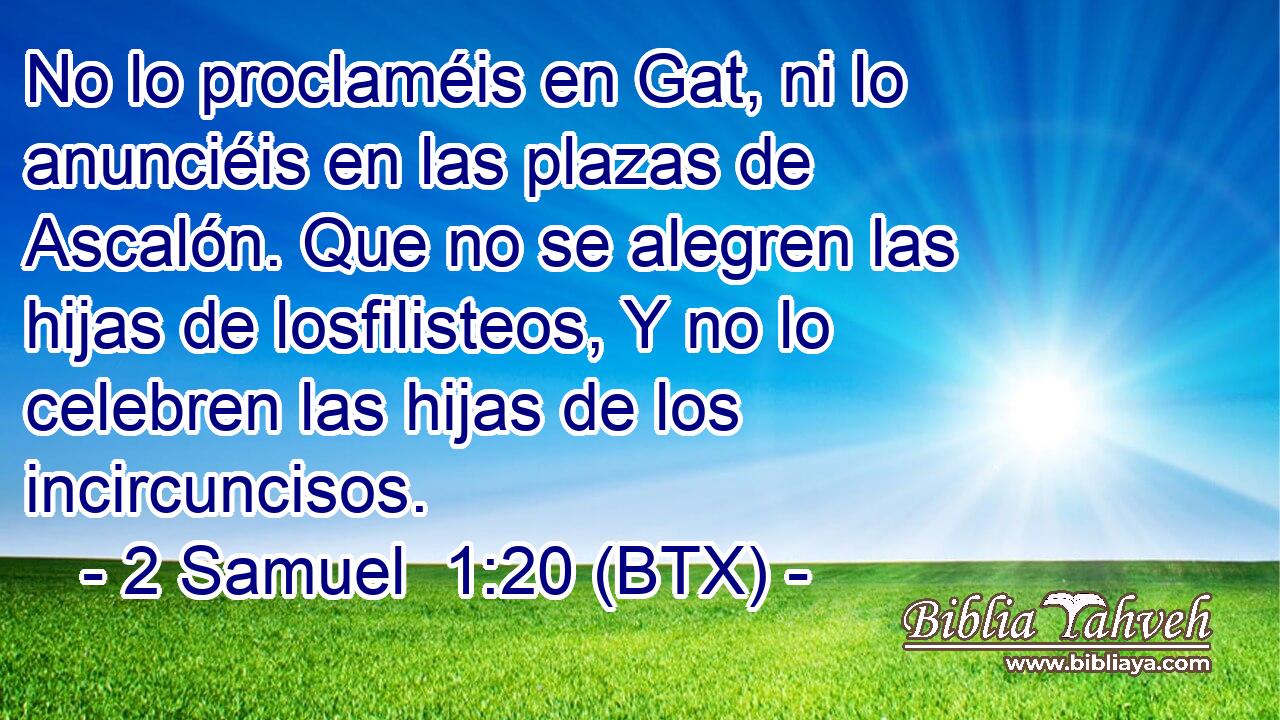No lo proclaméis en Gat, ni lo anunciéis en las plazas de Ascalón. Que no se alegren las hijas de losfilisteos, Y no lo celebren las hijas de los incircuncisos.