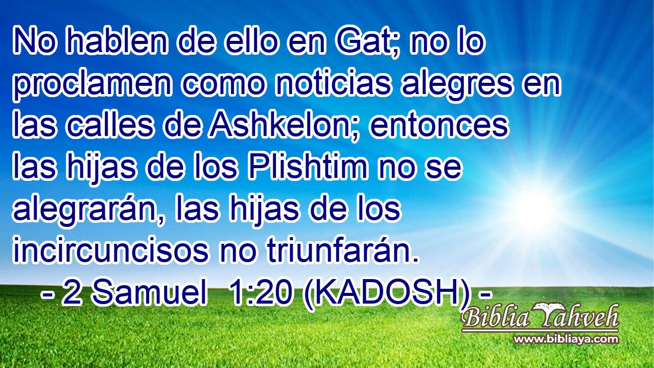  No hablen de ello en Gat; no lo proclamen como noticias alegres en las calles de Ashkelon; entonces las hijas de los Plishtim no se alegrarán, las hijas de los incircuncisos no triunfarán. 