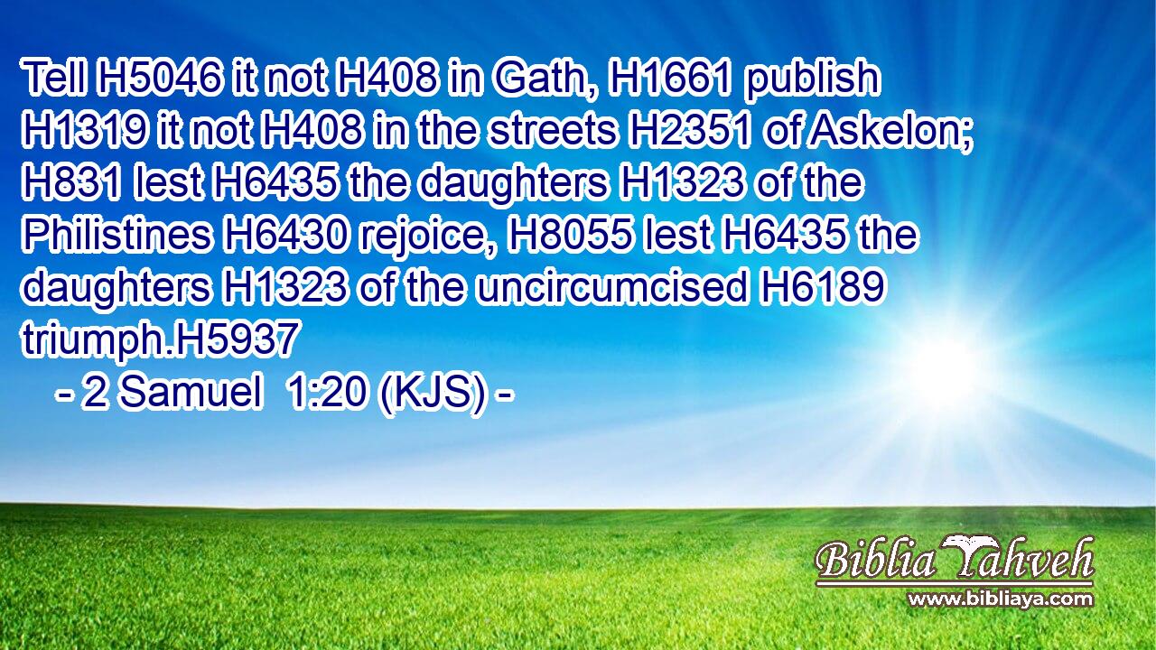 Tell H5046 it not H408 in Gath, H1661 publish H1319 it not H408 in the streets H2351 of Askelon; H831 lest H6435 the daughters H1323 of the Philistines H6430 rejoice, H8055 lest H6435 the daughters H1323 of the uncircumcised H6189 triumph.H5937