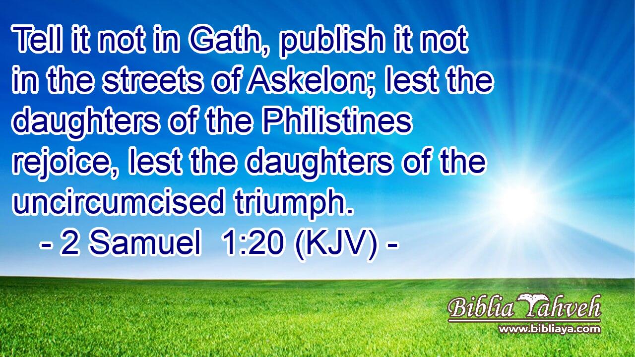 Tell it not in Gath, publish it not in the streets of Askelon; lest the daughters of the Philistines rejoice, lest the daughters of the uncircumcised triumph.