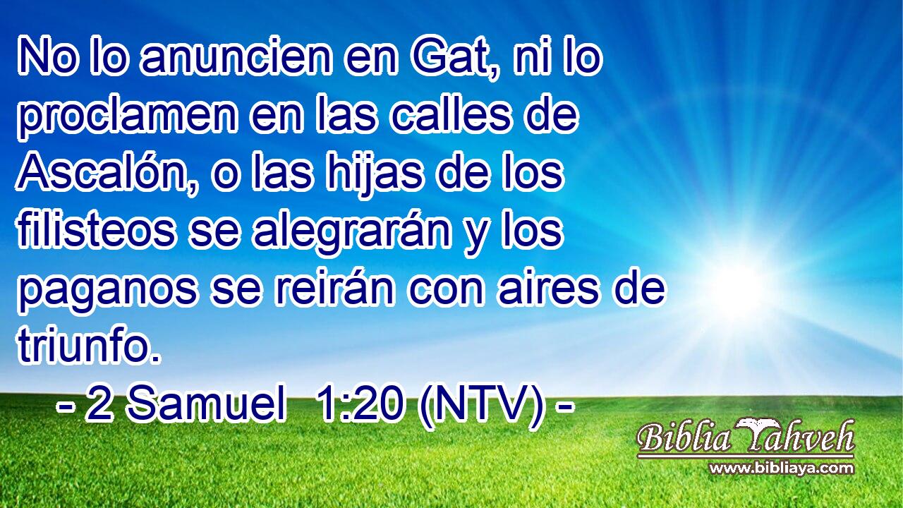 No lo anuncien en Gat, ni lo proclamen en las calles de Ascalón, o las hijas de los filisteos se alegrarán y los paganos se reirán con aires de triunfo.