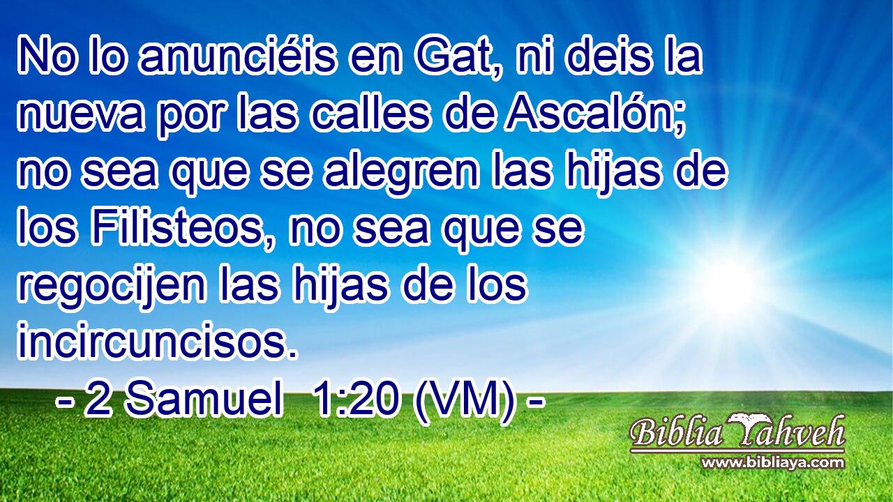  No lo anunciéis en Gat, ni deis la nueva por las calles de Ascalón; no sea que se alegren las hijas de los Filisteos, no sea que se regocijen las hijas de los incircuncisos. 