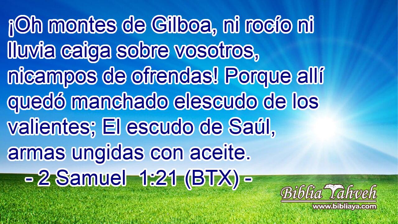 ¡Oh montes de Gilboa, ni rocío ni lluvia caiga sobre vosotros, nicampos de ofrendas! Porque allí quedó manchado elescudo de los valientes; El escudo de Saúl, armas ungidas con aceite.