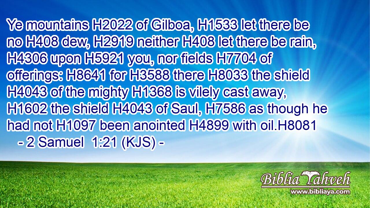 Ye mountains H2022 of Gilboa, H1533 let there be no H408 dew, H2919 neither H408 let there be rain, H4306 upon H5921 you, nor fields H7704 of offerings: H8641 for H3588 there H8033 the shield H4043 of the mighty H1368 is vilely cast away, H1602 the shield H4043 of Saul, H7586 as though he had not H1097 been anointed H4899 with oil.H8081