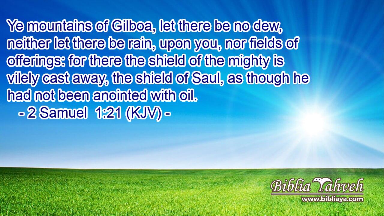 Ye mountains of Gilboa, let there be no dew, neither let there be rain, upon you, nor fields of offerings: for there the shield of the mighty is vilely cast away, the shield of Saul, as though he had not been anointed with oil.