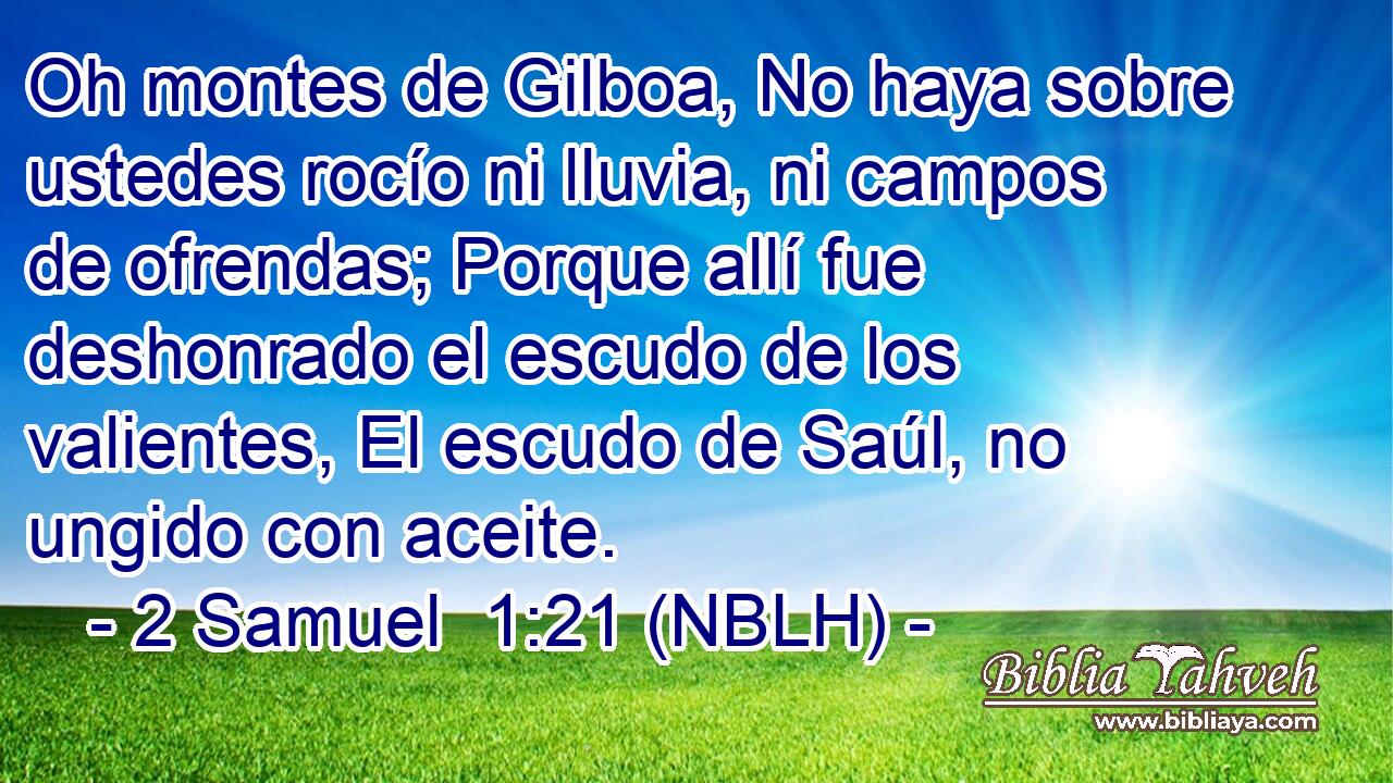  Oh montes de Gilboa, No haya sobre ustedes rocío ni lluvia, ni campos de ofrendas; Porque allí fue deshonrado el escudo de los valientes, El escudo de Saúl, no ungido con aceite. 