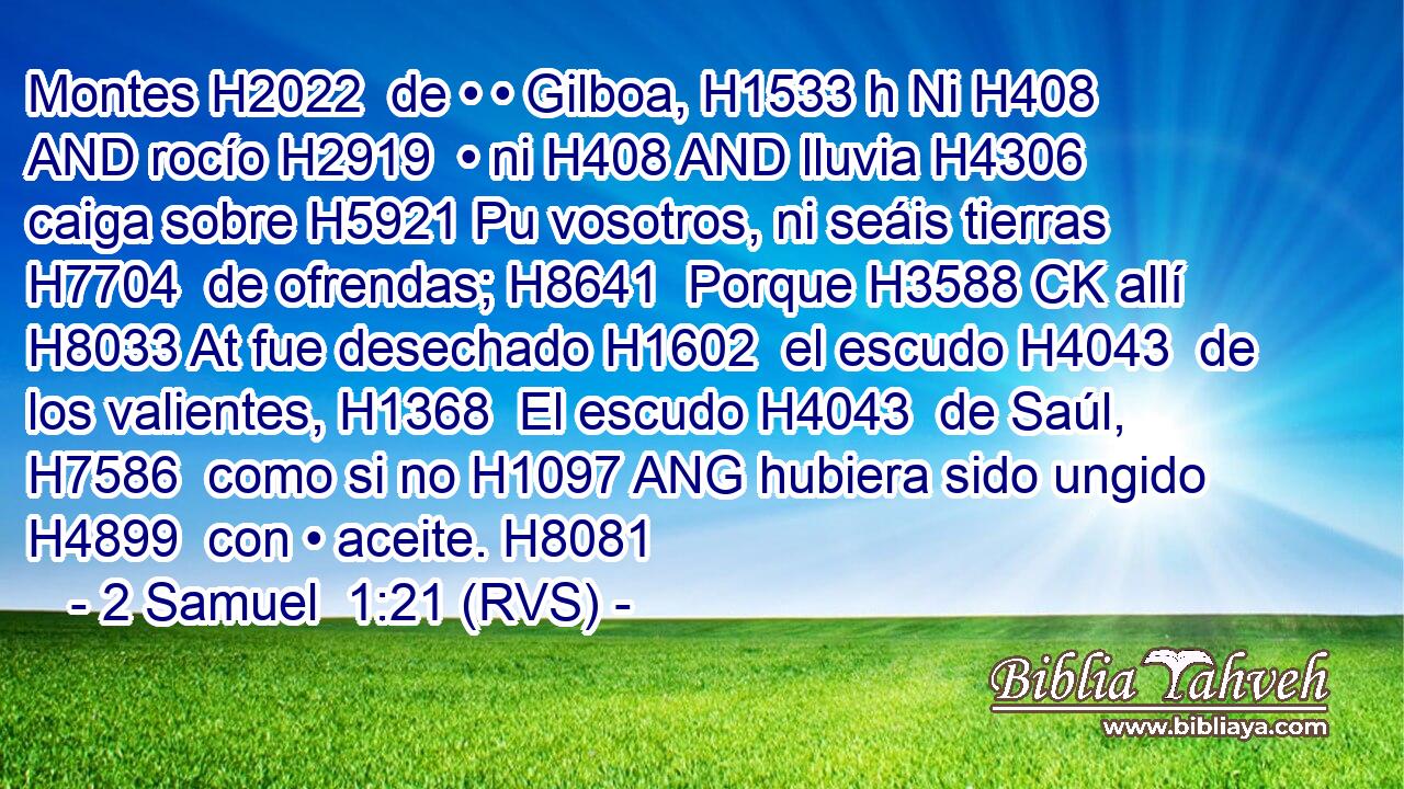 Montes H2022  de • • Gilboa, H1533 h Ni H408 AND rocío H2919  • ni H408 AND lluvia H4306  caiga sobre H5921 Pu vosotros, ni seáis tierras H7704  de ofrendas; H8641  Porque H3588 CK allí H8033 At fue desechado H1602  el escudo H4043  de los valientes, H1368  El escudo H4043  de Saúl, H7586  como si no H1097 ANG hubiera sido ungido H4899  con • aceite. H8081  
