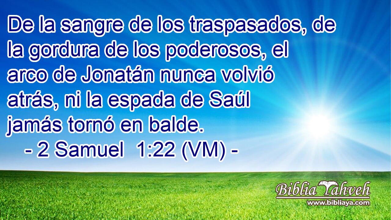 De la sangre de los traspasados, de la gordura de los poderosos, el arco de Jonatán nunca volvió atrás, ni la espada de Saúl jamás tornó en balde. 