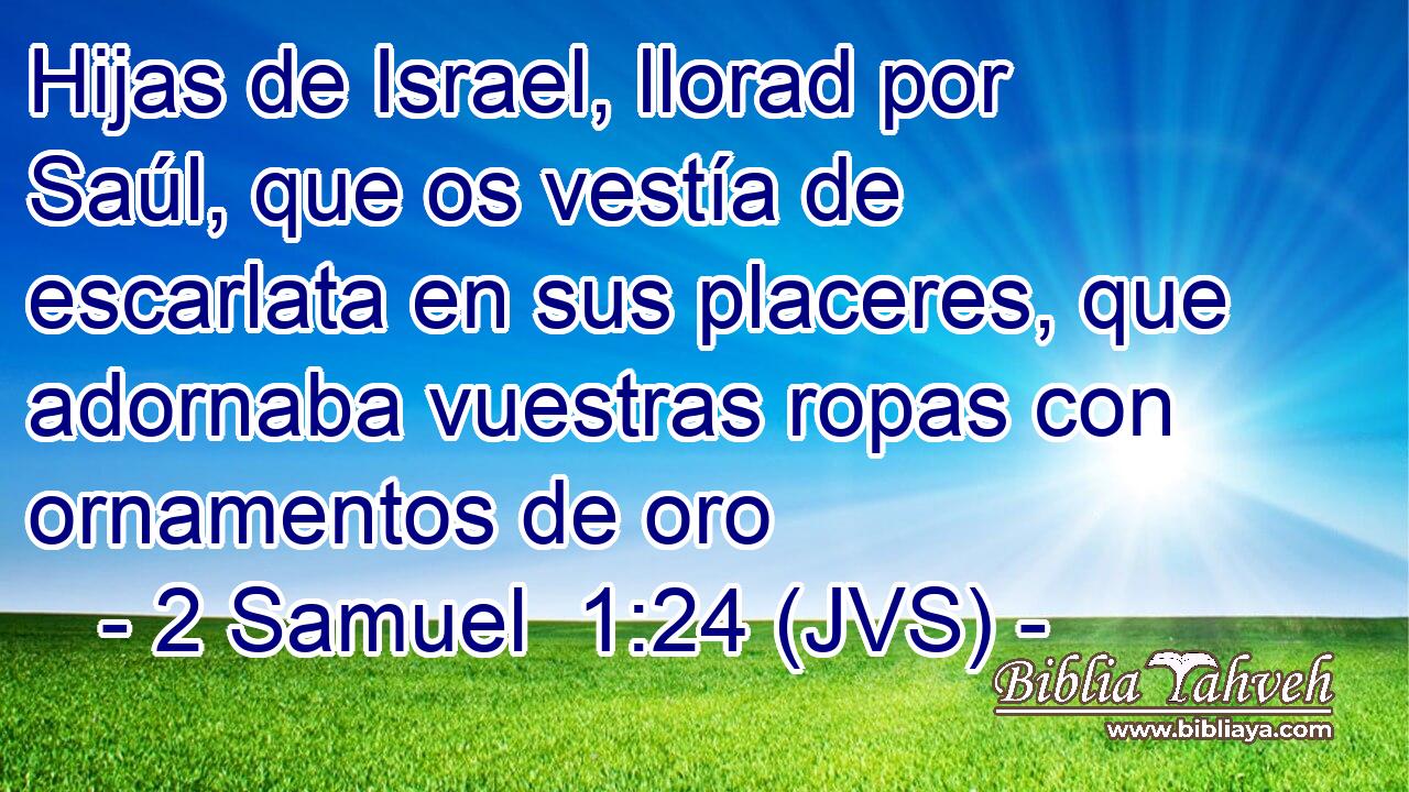 Hijas de Israel, llorad por Saúl, que os vestía de escarlata en sus placeres, que adornaba vuestras ropas con ornamentos de oro