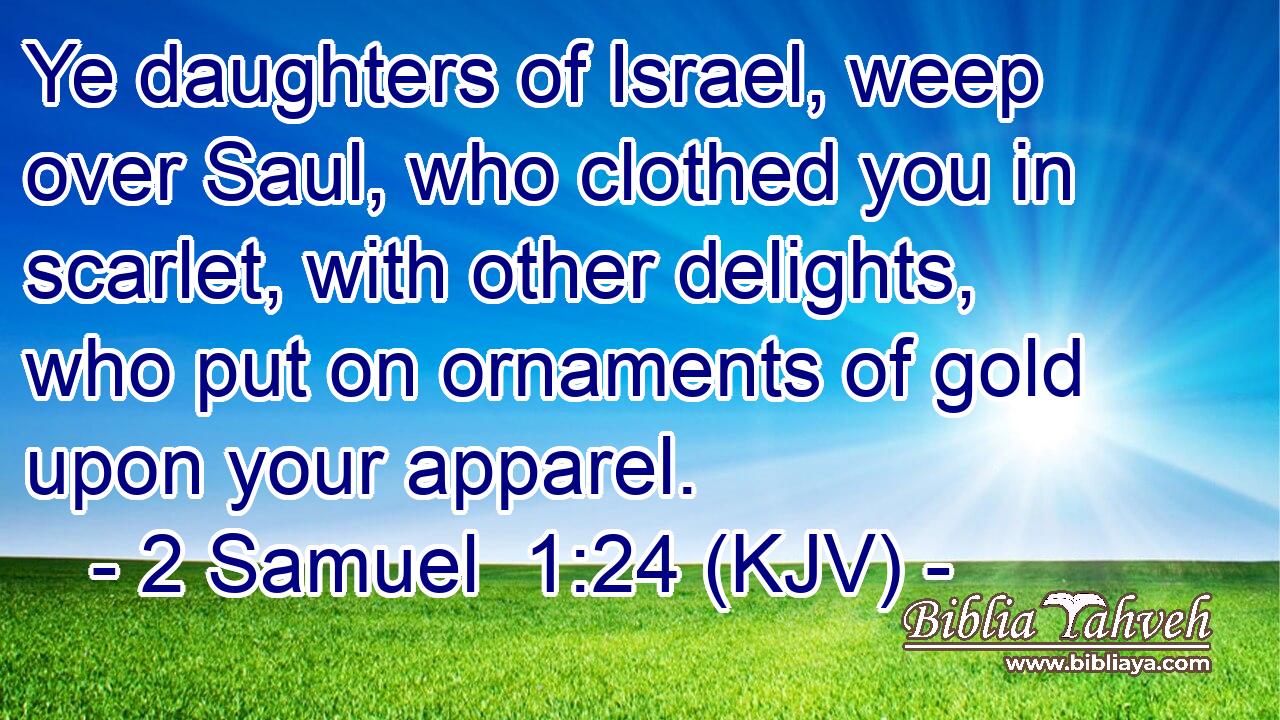 Ye daughters of Israel, weep over Saul, who clothed you in scarlet, with other delights, who put on ornaments of gold upon your apparel.