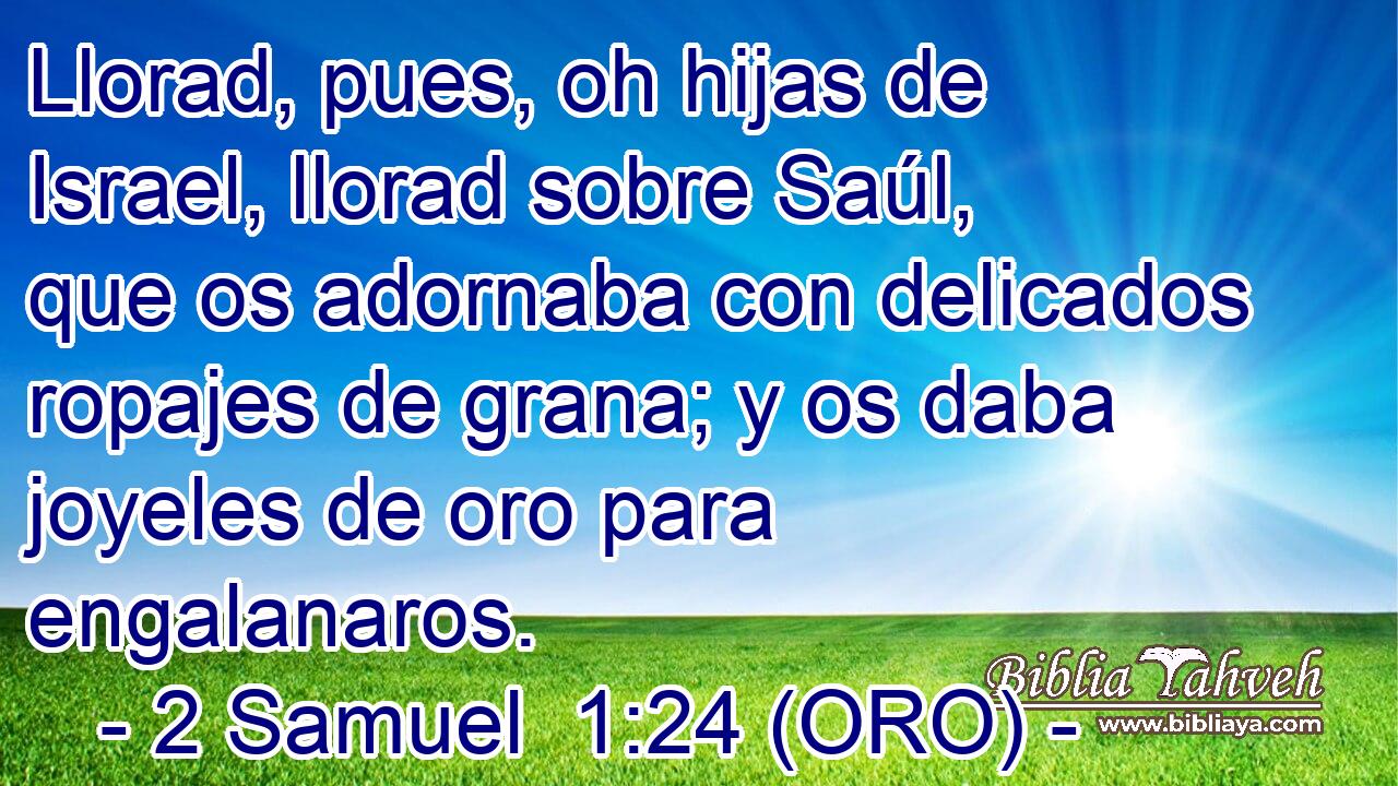  Llorad, pues, oh hijas de Israel, llorad sobre Saúl, que os adornaba con delicados ropajes de grana; y os daba joyeles de oro para engalanaros. 