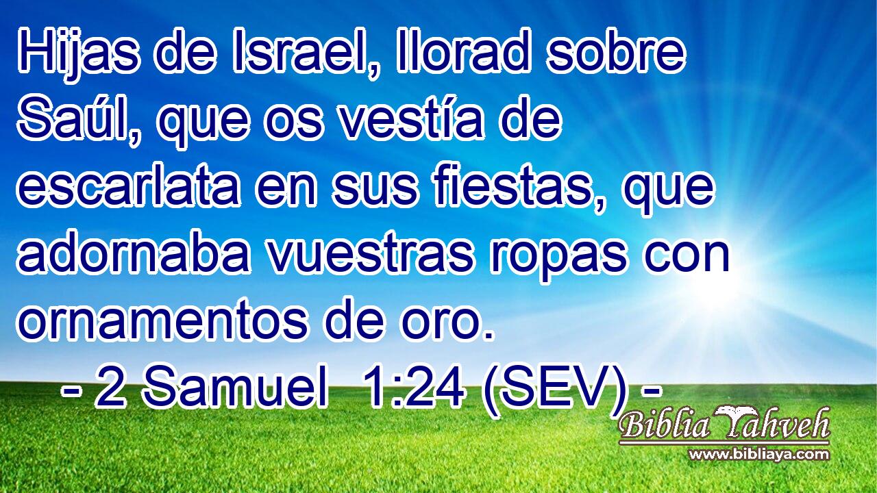 Hijas de Israel, llorad sobre Saúl, que os vestía de escarlata en sus fiestas, que adornaba vuestras ropas con ornamentos de oro.