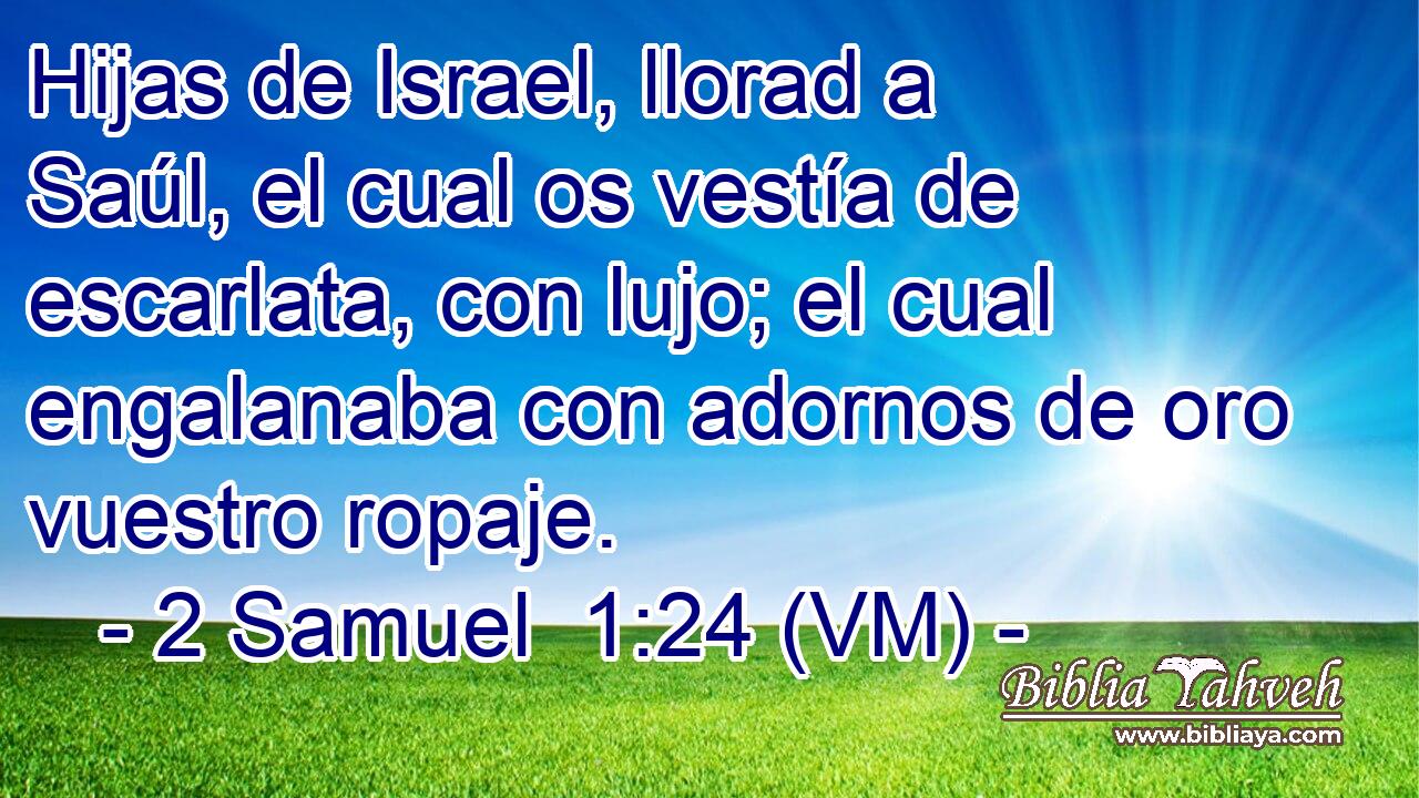  Hijas de Israel, llorad a Saúl, el cual os vestía de escarlata, con lujo; el cual engalanaba con adornos de oro vuestro ropaje. 