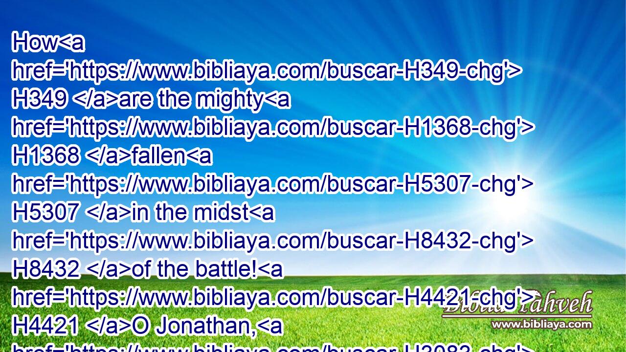 How H349 are the mighty H1368 fallen H5307 in the midst H8432 of the battle! H4421 O Jonathan, H3083 thou wast slain H2491 in H5921 thine high places.H1116