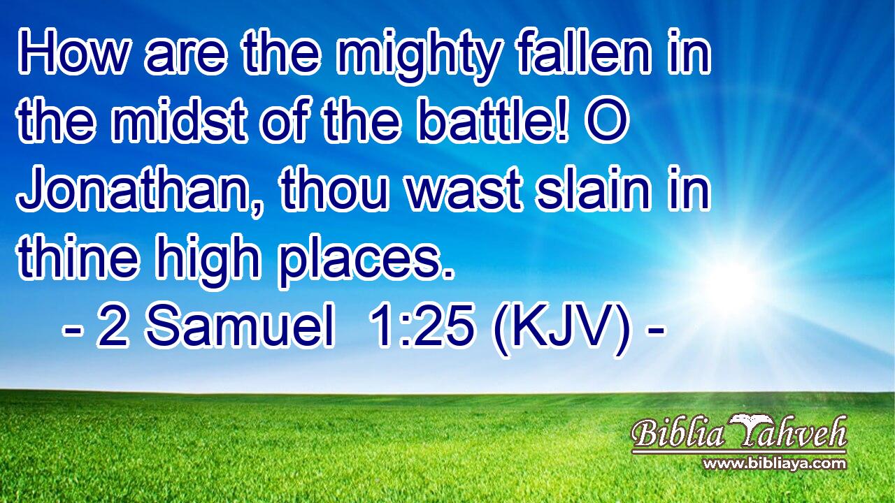 How are the mighty fallen in the midst of the battle! O Jonathan, thou wast slain in thine high places.