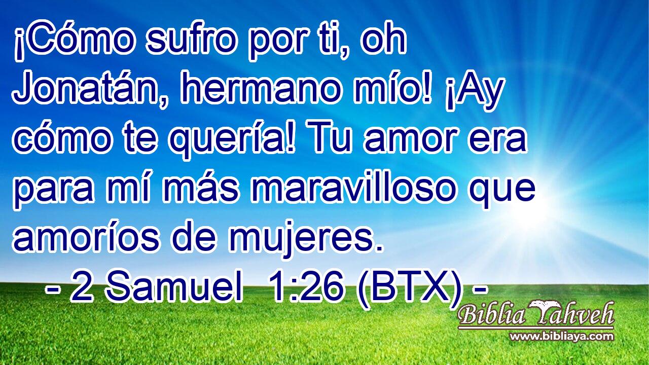 ¡Cómo sufro por ti, oh Jonatán, hermano mío! ¡Ay cómo te quería! Tu amor era para mí más maravilloso que amoríos de mujeres.