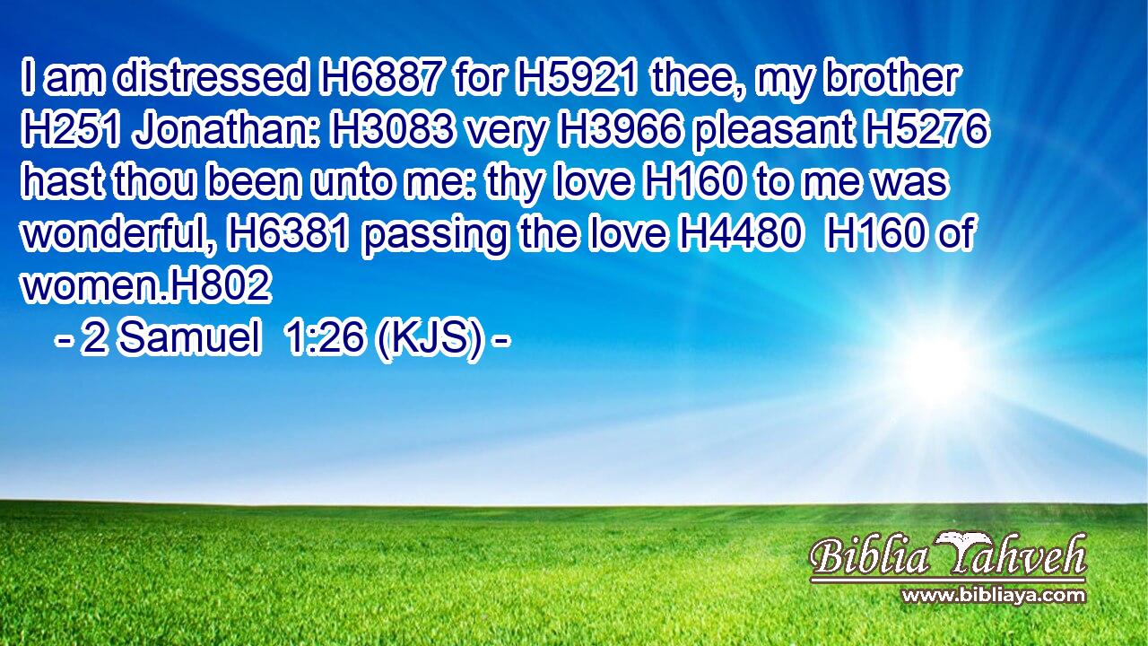 I am distressed H6887 for H5921 thee, my brother H251 Jonathan: H3083 very H3966 pleasant H5276 hast thou been unto me: thy love H160 to me was wonderful, H6381 passing the love H4480  H160 of women.H802