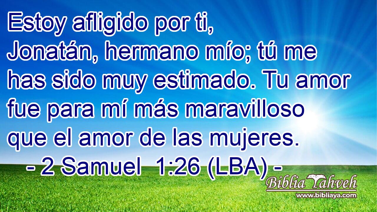 Estoy afligido por ti, Jonatán, hermano mío; tú me has sido muy estimado. Tu amor fue para mí más maravilloso que el amor de las mujeres.