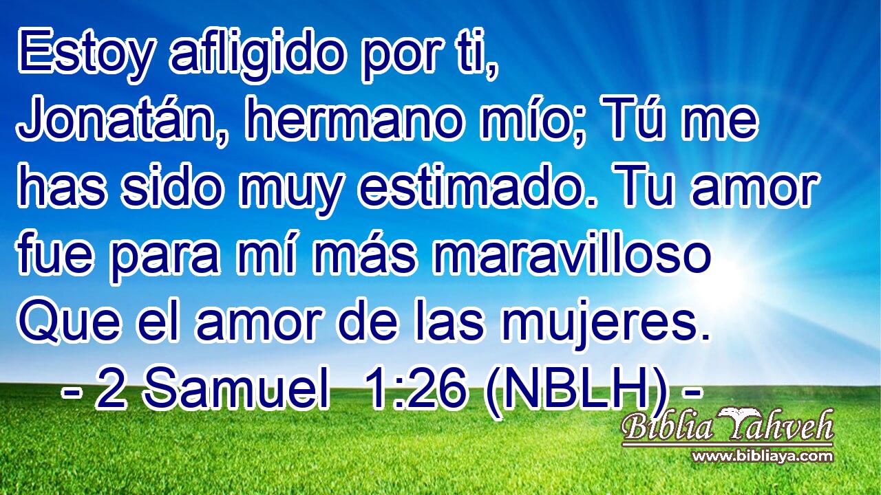  Estoy afligido por ti, Jonatán, hermano mío; Tú me has sido muy estimado. Tu amor fue para mí más maravilloso Que el amor de las mujeres. 