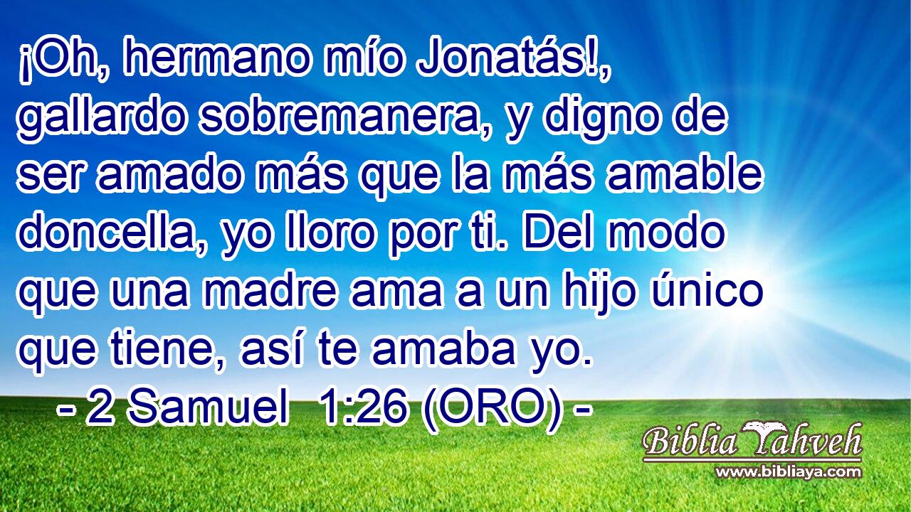  ¡Oh, hermano mío Jonatás!, gallardo sobremanera, y digno de ser amado más que la más amable doncella, yo lloro por ti. Del modo que una madre ama a un hijo único que tiene, así te amaba yo. 