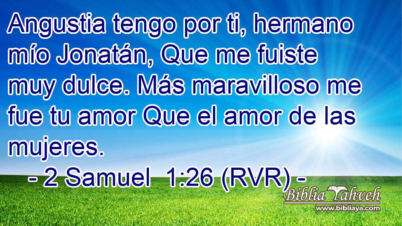 Angustia tengo por ti, hermano mío Jonatán, Que me fuiste muy dulce. Más maravilloso me fue tu amor Que el amor de las mujeres.