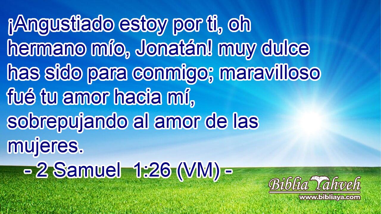  ¡Angustiado estoy por ti, oh hermano mío, Jonatán! muy dulce has sido para conmigo; maravilloso fué tu amor hacia mí, sobrepujando al amor de las mujeres. 