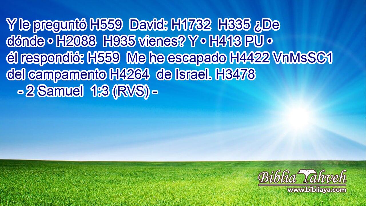 Y le preguntó H559  David: H1732  H335 ¿De dónde • H2088  H935 vienes? Y • H413 PU • él respondió: H559  Me he escapado H4422 VnMsSC1 del campamento H4264  de Israel. H3478  