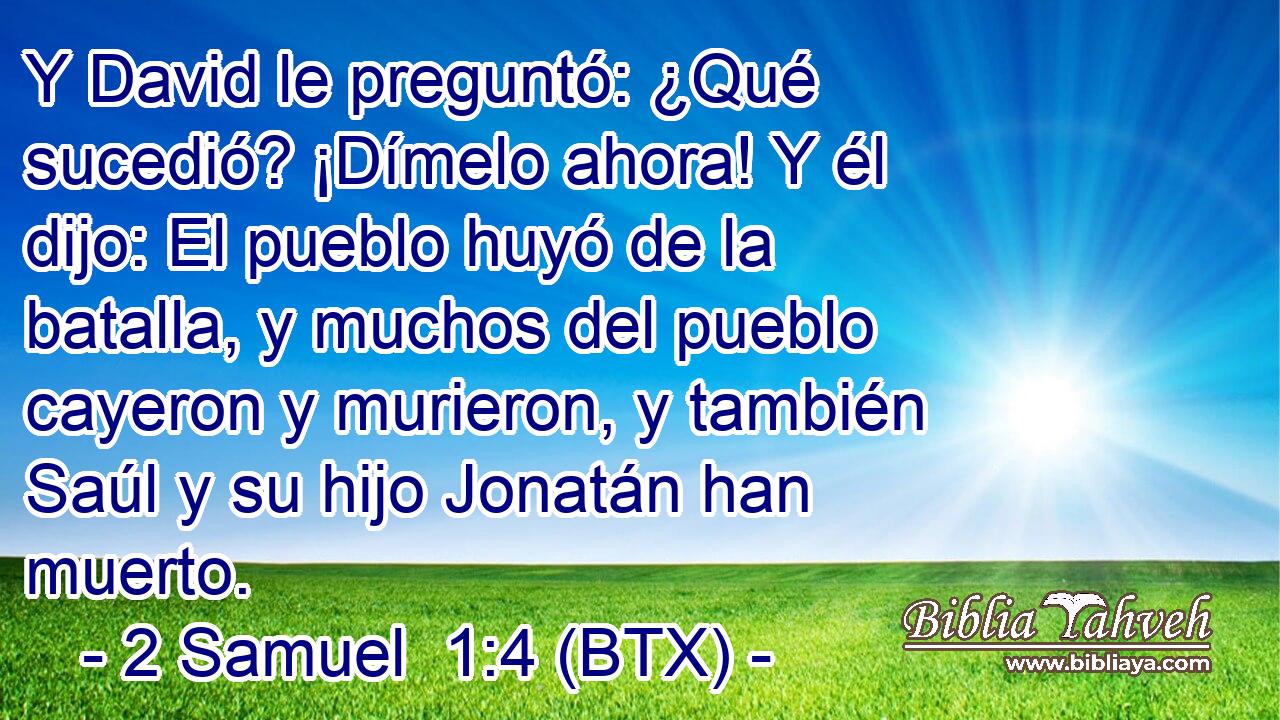 Y David le preguntó: ¿Qué sucedió? ¡Dímelo ahora! Y él dijo: El pueblo huyó de la batalla, y muchos del pueblo cayeron y murieron, y también Saúl y su hijo Jonatán han muerto.