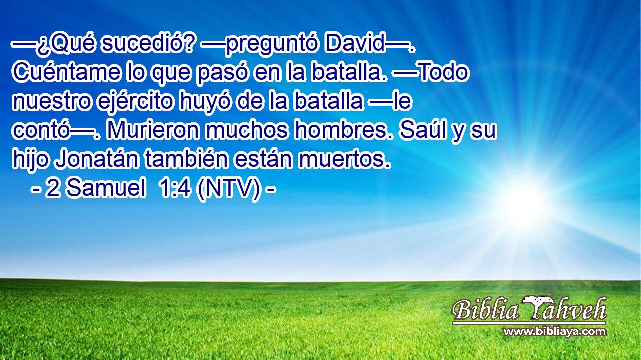 —¿Qué sucedió? —preguntó David—. Cuéntame lo que pasó en la batalla. —Todo nuestro ejército huyó de la batalla —le contó—. Murieron muchos hombres. Saúl y su hijo Jonatán también están muertos.