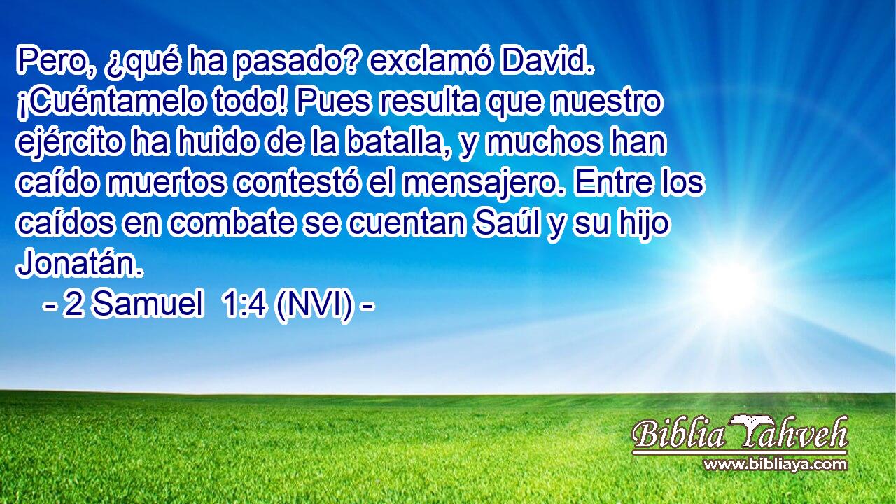  Pero, ¿qué ha pasado? exclamó David. ¡Cuéntamelo todo! Pues resulta que nuestro ejército ha huido de la batalla, y muchos han caído muertos contestó el mensajero. Entre los caídos en combate se cuentan Saúl y su hijo Jonatán. 
