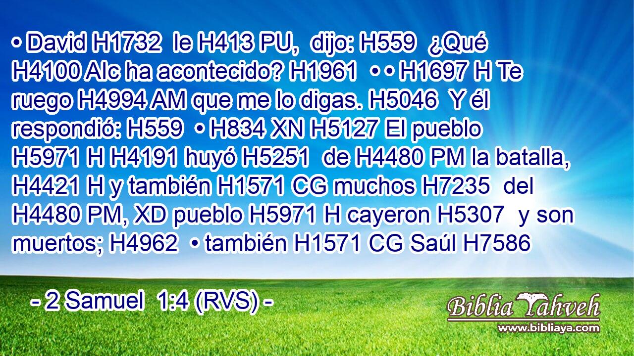 • David H1732  le H413 PU,  dijo: H559  ¿Qué H4100 AIc ha acontecido? H1961  • • H1697 H Te ruego H4994 AM que me lo digas. H5046  Y él respondió: H559  • H834 XN H5127 El pueblo H5971 H H4191 huyó H5251  de H4480 PM la batalla, H4421 H y también H1571 CG muchos H7235  del H4480 PM, XD pueblo H5971 H cayeron H5307  y son muertos; H4962  • también H1571 CG Saúl H7586  