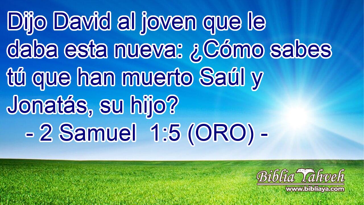  Dijo David al joven que le daba esta nueva: ¿Cómo sabes tú que han muerto Saúl y Jonatás, su hijo? 