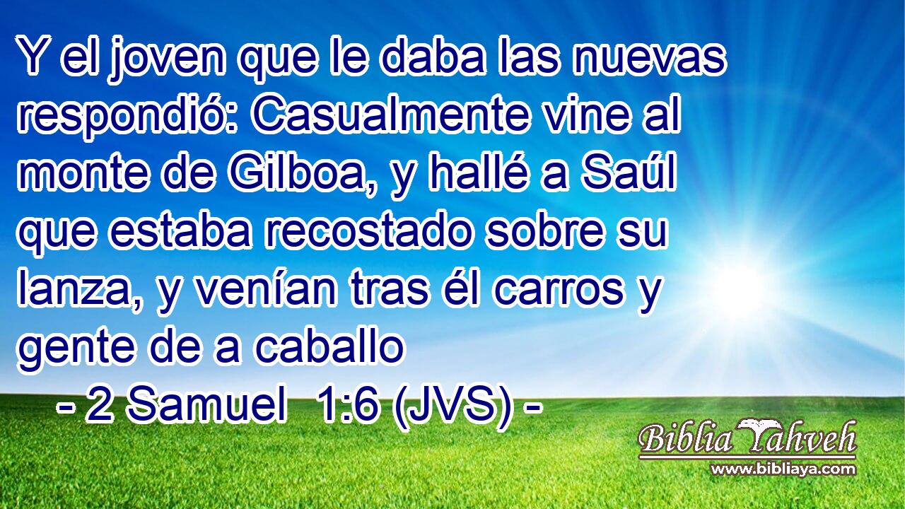 Y el joven que le daba las nuevas respondió: Casualmente vine al monte de Gilboa, y hallé a Saúl que estaba recostado sobre su lanza, y venían tras él carros y gente de a caballo