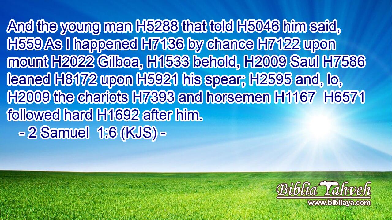 And the young man H5288 that told H5046 him said, H559 As I happened H7136 by chance H7122 upon mount H2022 Gilboa, H1533 behold, H2009 Saul H7586 leaned H8172 upon H5921 his spear; H2595 and, lo, H2009 the chariots H7393 and horsemen H1167  H6571 followed hard H1692 after him.