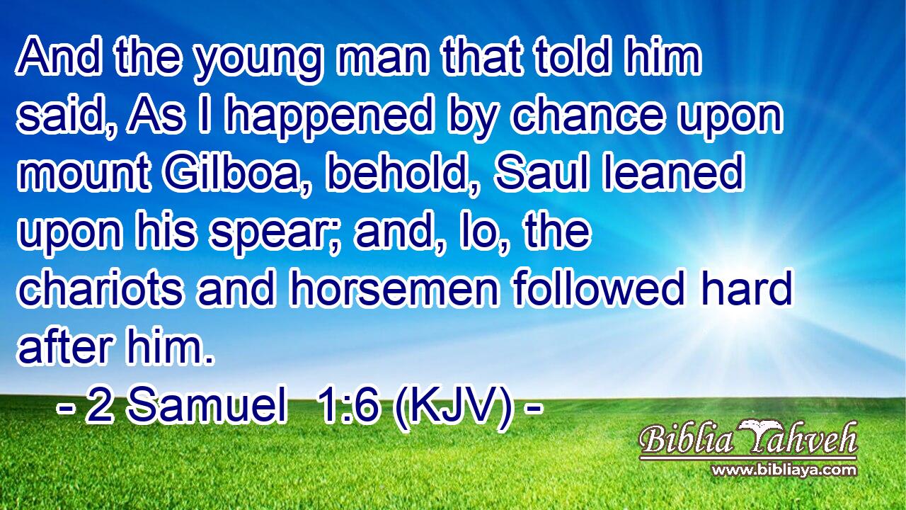 And the young man that told him said, As I happened by chance upon mount Gilboa, behold, Saul leaned upon his spear; and, lo, the chariots and horsemen followed hard after him.