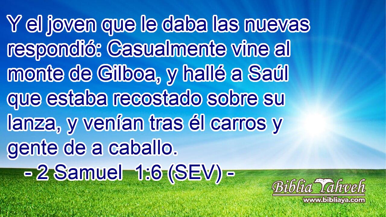 Y el joven que le daba las nuevas respondió: Casualmente vine al monte de Gilboa, y hallé a Saúl que estaba recostado sobre su lanza, y venían tras él carros y gente de a caballo.