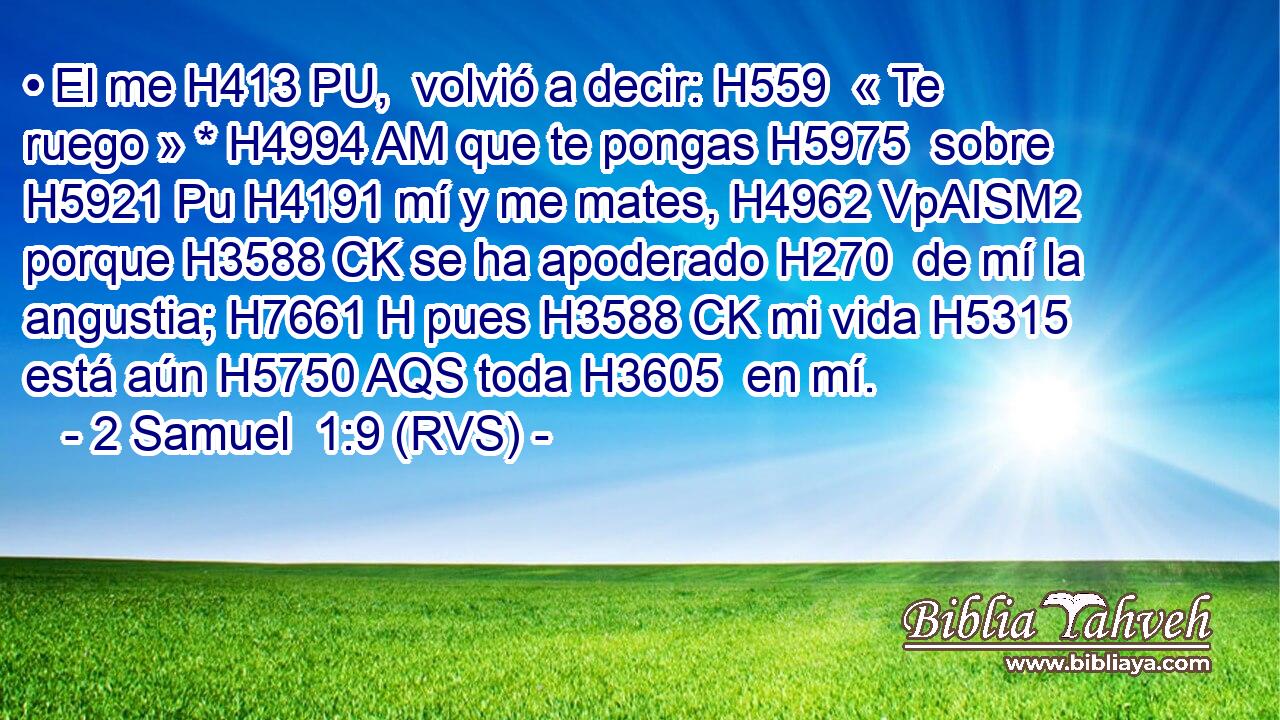 • El me H413 PU,  volvió a decir: H559  « Te ruego » * H4994 AM que te pongas H5975  sobre H5921 Pu H4191 mí y me mates, H4962 VpAISM2 porque H3588 CK se ha apoderado H270  de mí la angustia; H7661 H pues H3588 CK mi vida H5315  está aún H5750 AQS toda H3605  en mí. 