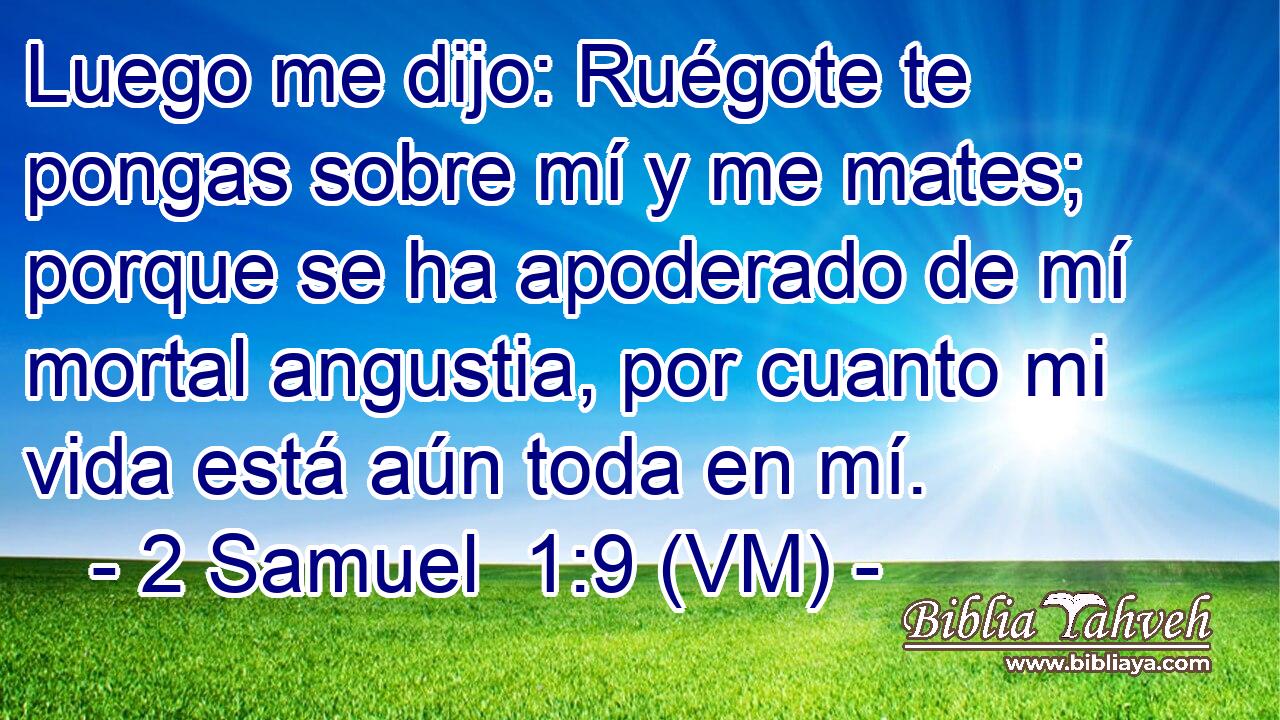  Luego me dijo: Ruégote te pongas sobre mí y me mates; porque se ha apoderado de mí mortal angustia, por cuanto mi vida está aún toda en mí. 