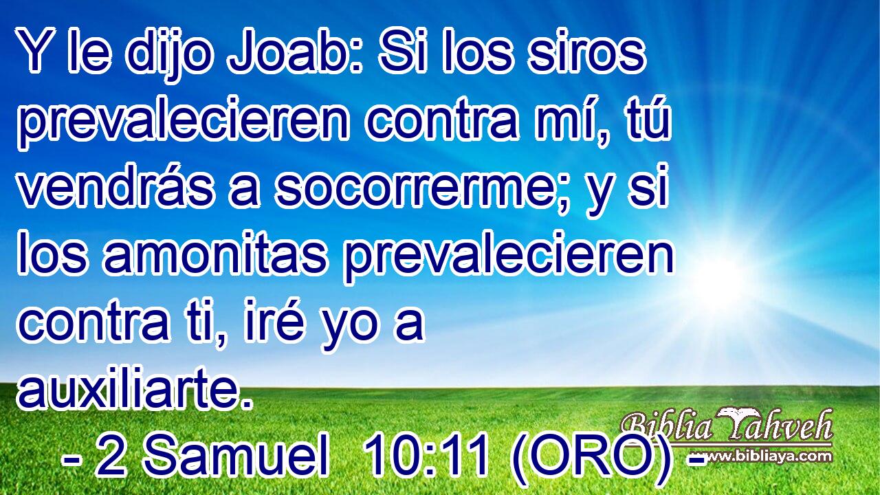  Y le dijo Joab: Si los siros prevalecieren contra mí, tú vendrás a socorrerme; y si los amonitas prevalecieren contra ti, iré yo a auxiliarte. 