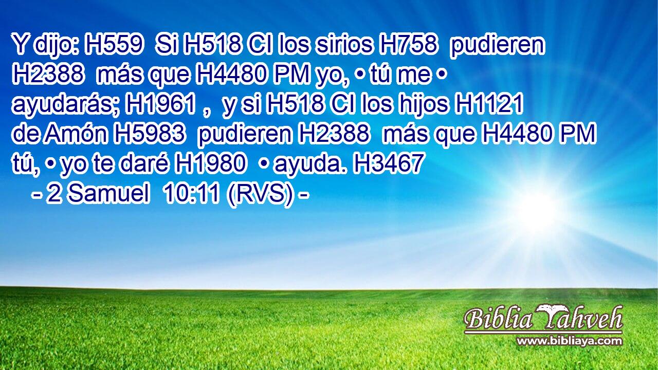 Y dijo: H559  Si H518 CI los sirios H758  pudieren H2388  más que H4480 PM yo, • tú me • ayudarás; H1961 ,  y si H518 CI los hijos H1121  de Amón H5983  pudieren H2388  más que H4480 PM tú, • yo te daré H1980  • ayuda. H3467  