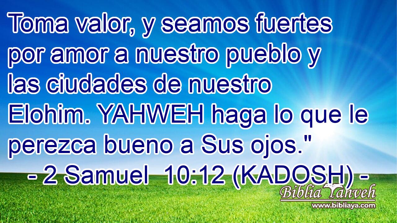  Toma valor, y seamos fuertes por amor a nuestro pueblo y las ciudades de nuestro Elohim. YAHWEH haga lo que le perezca bueno a Sus ojos.