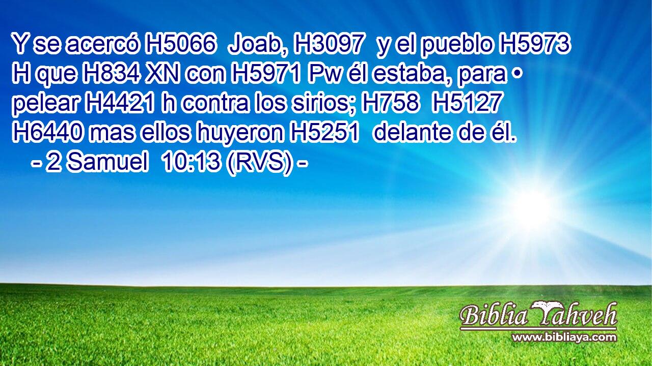Y se acercó H5066  Joab, H3097  y el pueblo H5973 H que H834 XN con H5971 Pw él estaba, para • pelear H4421 h contra los sirios; H758  H5127 H6440 mas ellos huyeron H5251  delante de él. 